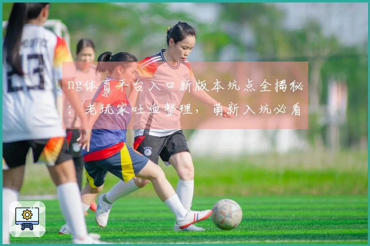 ng体育平台入口新版本坑点全揭秘：老玩家吐血整理，萌新入坑必看避雷宝典