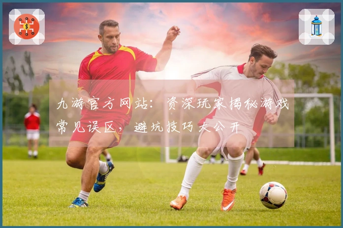 九游官方网站：资深玩家揭秘游戏常见误区，避坑技巧大公开