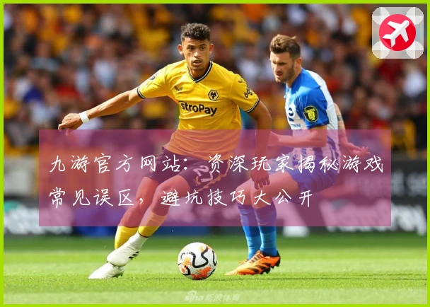 九游官方网站：资深玩家揭秘游戏常见误区，避坑技巧大公开