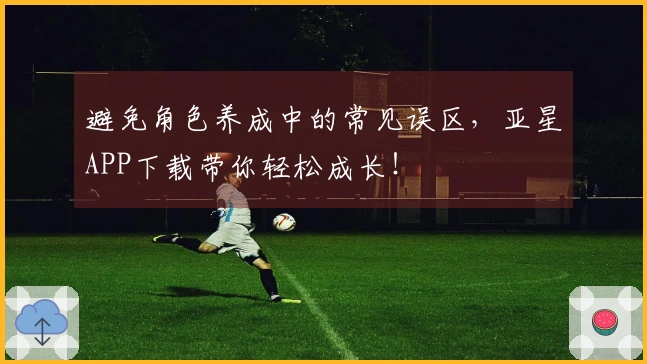 避免角色养成中的常见误区，亚星APP下载带你轻松成长！